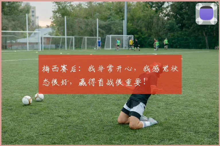 梅西赛后：我非常开心，我感觉状态很好，赢得首战很重要！
