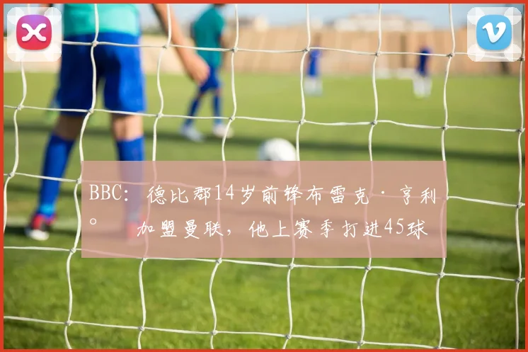BBC：德比郡14岁前锋布雷克·亨利将加盟曼联，他上赛季打进45球