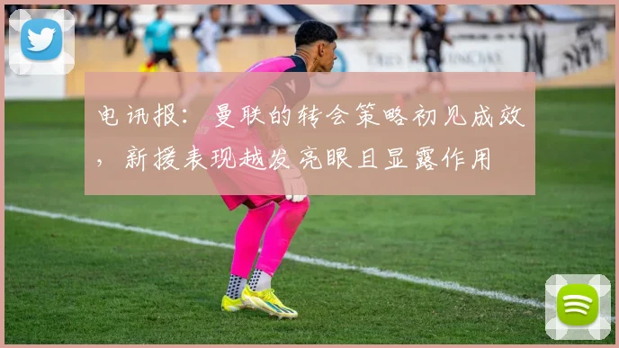 电讯报：曼联的转会策略初见成效，新援表现越发亮眼且显露作用
